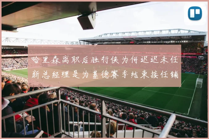 哈里森离职后独行侠为何迟迟未任新总经理是为基德赛季结束接任铺路吗