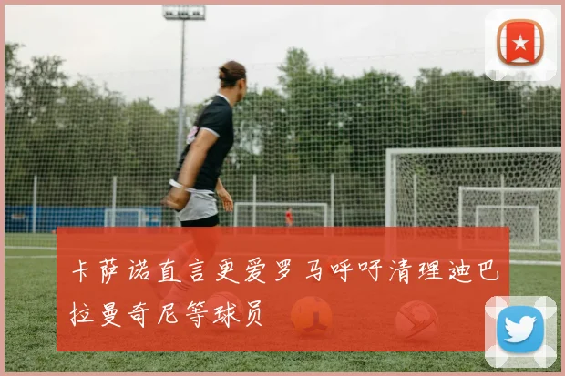 卡萨诺直言更爱罗马呼吁清理迪巴拉曼奇尼等球员
