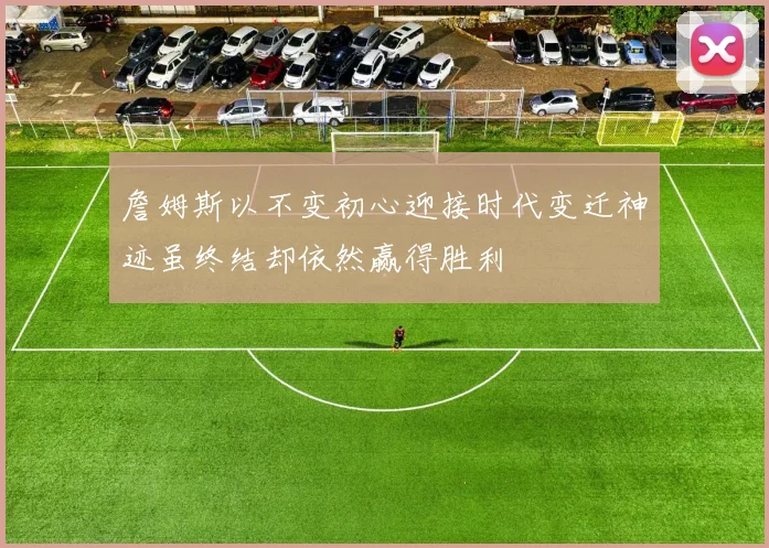 詹姆斯以不变初心迎接时代变迁神迹虽终结却依然赢得胜利