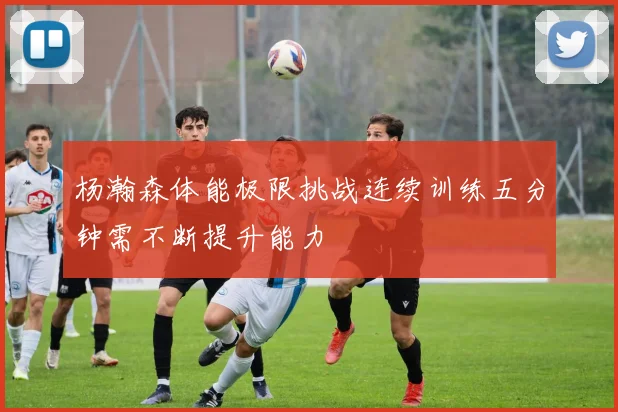 杨瀚森体能极限挑战连续训练五分钟需不断提升能力