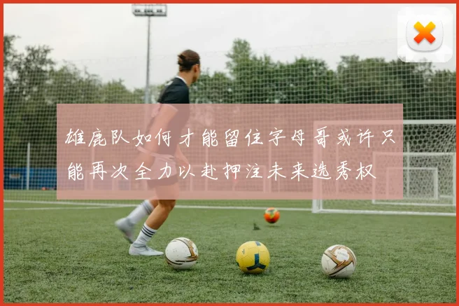 雄鹿队如何才能留住字母哥或许只能再次全力以赴押注未来选秀权
