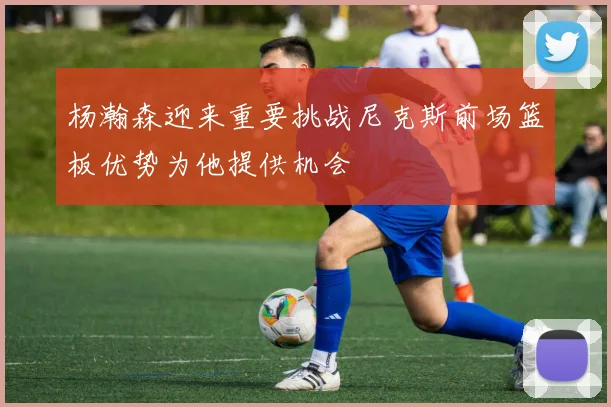 杨瀚森迎来重要挑战尼克斯前场篮板优势为他提供机会