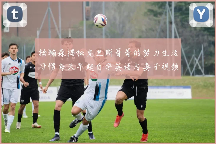 杨瀚森揭秘克里斯哥哥的努力生活习惯每天早起自学英语与妻子视频通话