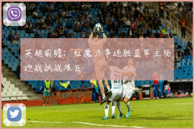 英超前瞻：红魔力争连胜蓝军主场迎战挑战艰巨