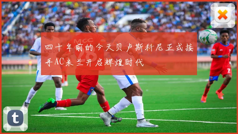 四十年前的今天贝卢斯科尼正式接手AC米兰开启辉煌时代