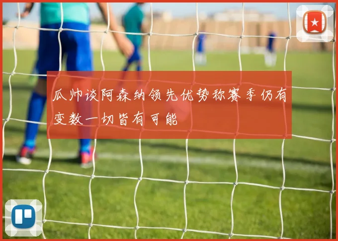瓜帅谈阿森纳领先优势称赛季仍有变数一切皆有可能