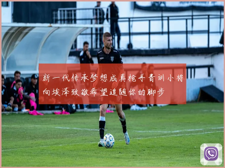 新一代传承梦想成真枪手青训小将向埃泽致敬希望追随你的脚步