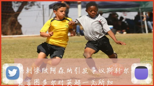 热刺惨败阿森纳引发争议斯科尔斯直言图多尔对英超一无所知