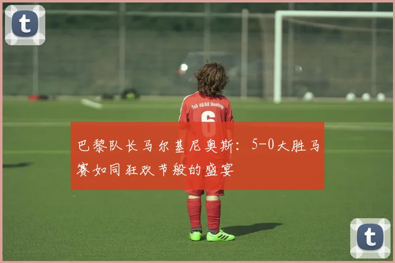 巴黎队长马尔基尼奥斯：5-0大胜马赛如同狂欢节般的盛宴