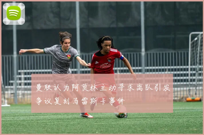 曼联认为阿莫林主动寻求离队引发争议复刻马雷斯卡事件