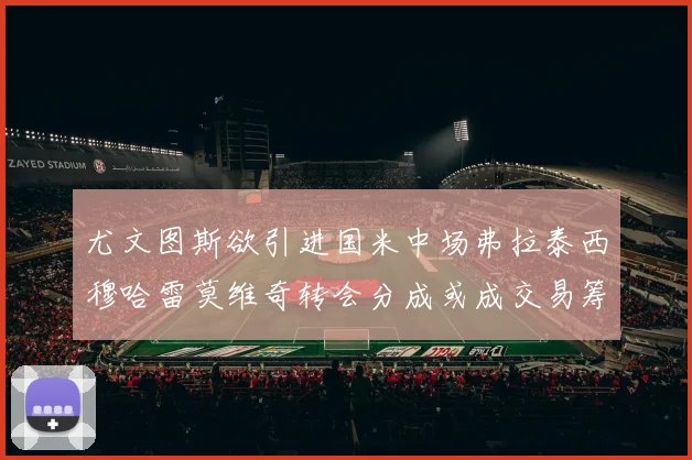 尤文图斯欲引进国米中场弗拉泰西穆哈雷莫维奇转会分成或成交易筹码