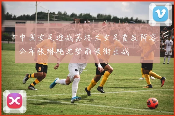 中国女足迎战苏格兰女足首发阵容公布张琳艳沈梦雨领衔出战