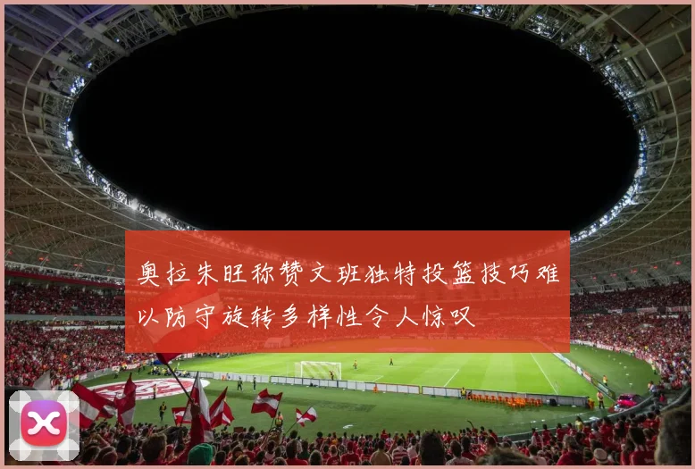 奥拉朱旺称赞文班独特投篮技巧难以防守旋转多样性令人惊叹