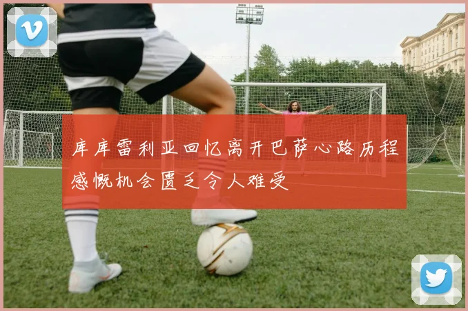 库库雷利亚回忆离开巴萨心路历程感慨机会匮乏令人难受